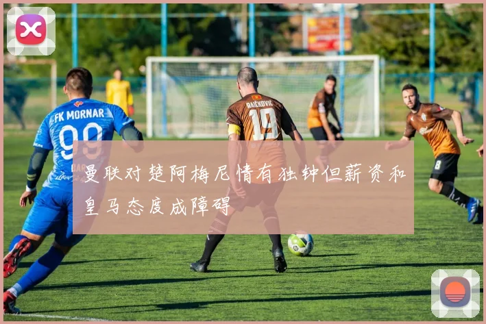 曼联对楚阿梅尼情有独钟但薪资和皇马态度成障碍