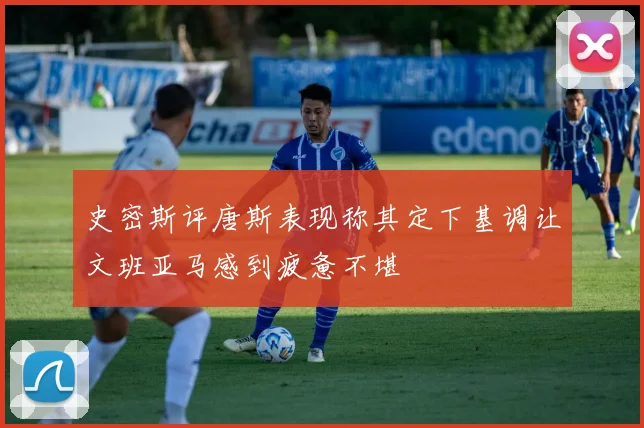 史密斯评唐斯表现称其定下基调让文班亚马感到疲惫不堪