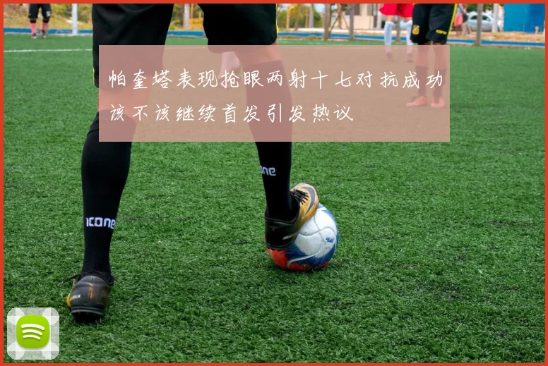 帕奎塔表现抢眼两射十七对抗成功该不该继续首发引发热议