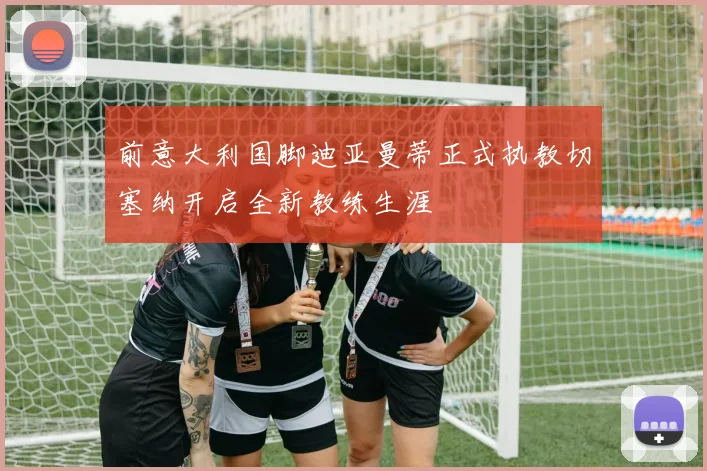 前意大利国脚迪亚曼蒂正式执教切塞纳开启全新教练生涯