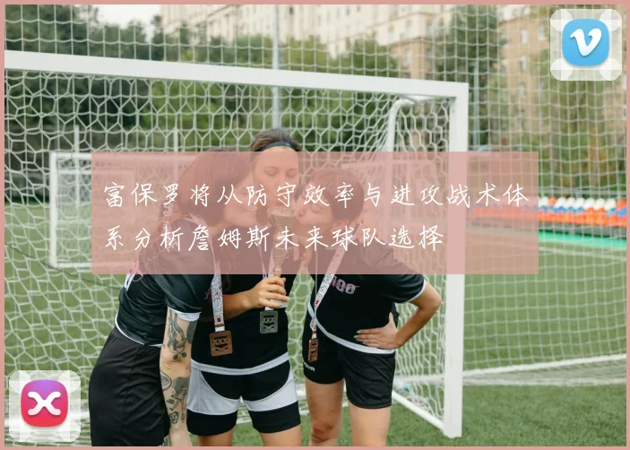 富保罗将从防守效率与进攻战术体系分析詹姆斯未来球队选择