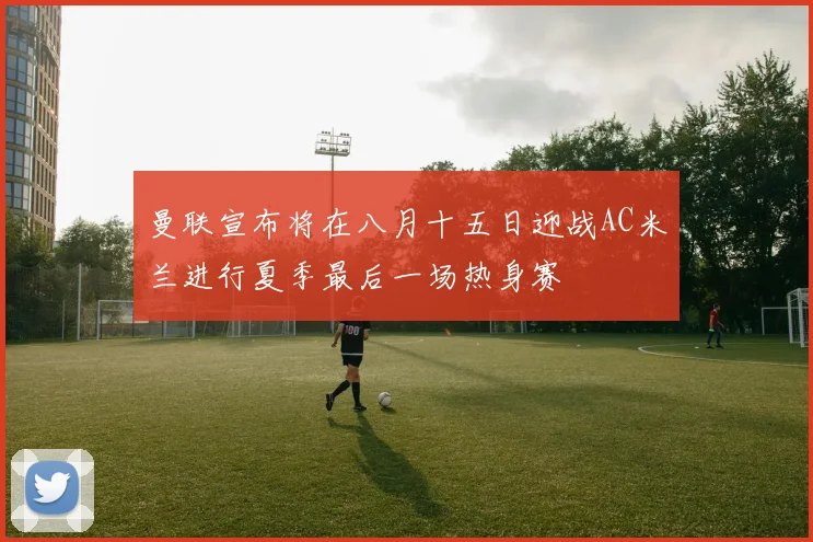 曼联宣布将在八月十五日迎战AC米兰进行夏季最后一场热身赛