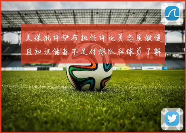 美媒批评伊布担任评论员态度傲慢且知识储备不足对球队和球员了解有限