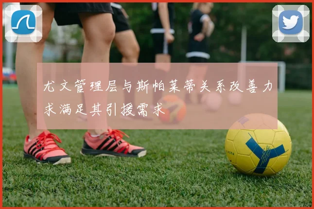 尤文管理层与斯帕莱蒂关系改善力求满足其引援需求