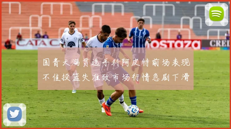 国青大满贯选手科阿皮特前场表现不佳投篮失准致市场行情急剧下滑
