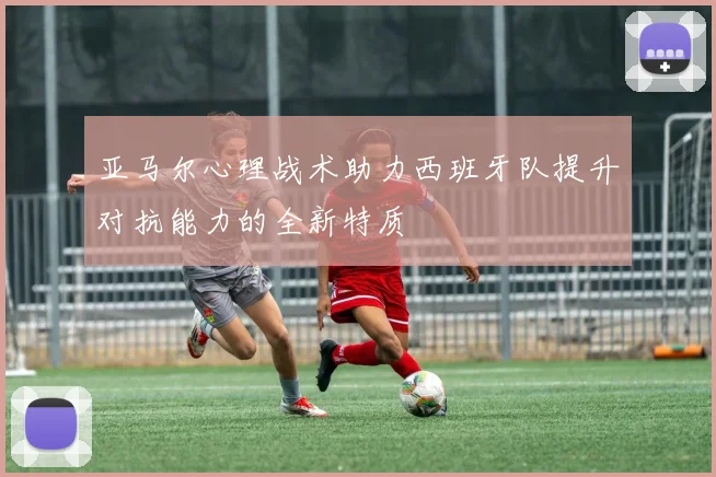 亚马尔心理战术助力西班牙队提升对抗能力的全新特质