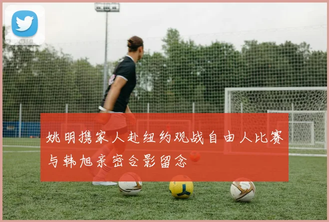 姚明携家人赴纽约观战自由人比赛与韩旭亲密合影留念