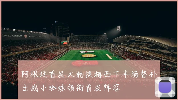阿根廷首发大轮换梅西下半场替补出战小蜘蛛领衔首发阵容