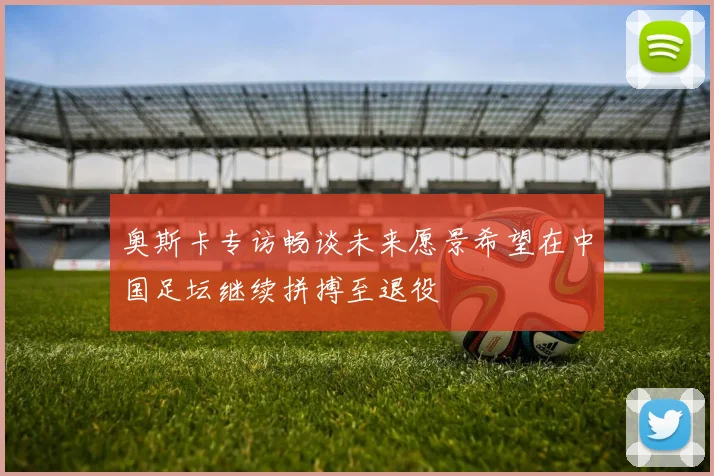 奥斯卡专访畅谈未来愿景希望在中国足坛继续拼搏至退役