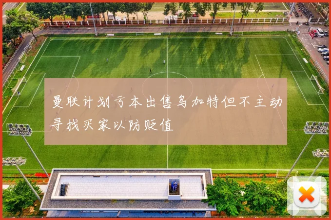 曼联计划亏本出售乌加特但不主动寻找买家以防贬值