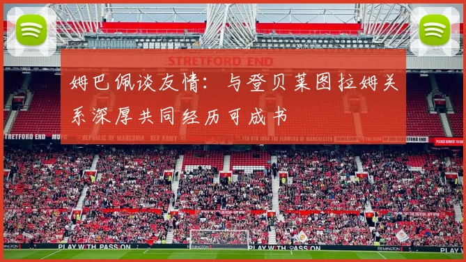 姆巴佩谈友情：与登贝莱图拉姆关系深厚共同经历可成书
