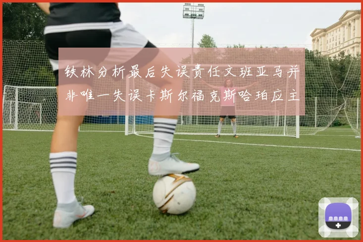 铁林分析最后失误责任文班亚马并非唯一失误卡斯尔福克斯哈珀应主动接球