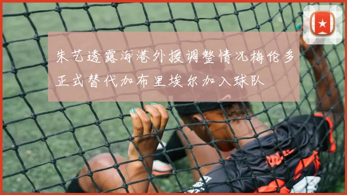 朱艺透露海港外援调整情况梅伦多正式替代加布里埃尔加入球队