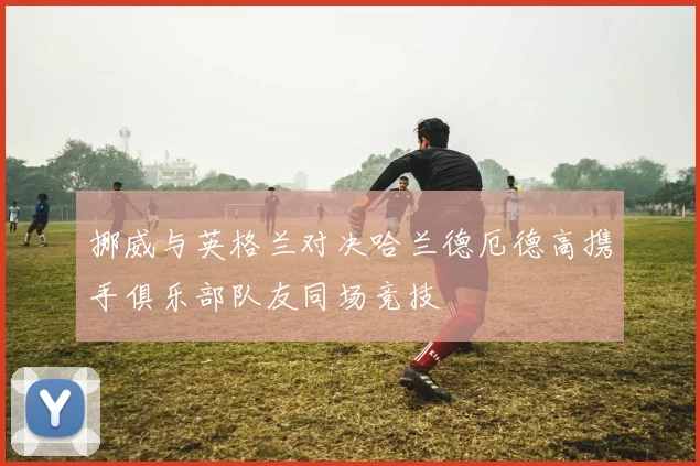 挪威与英格兰对决哈兰德厄德高携手俱乐部队友同场竞技